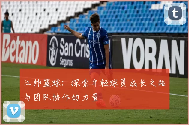 江帅篮球：探索年轻球员成长之路与团队协作的力量