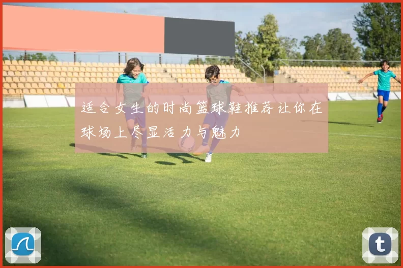 适合女生的时尚篮球鞋推荐让你在球场上尽显活力与魅力