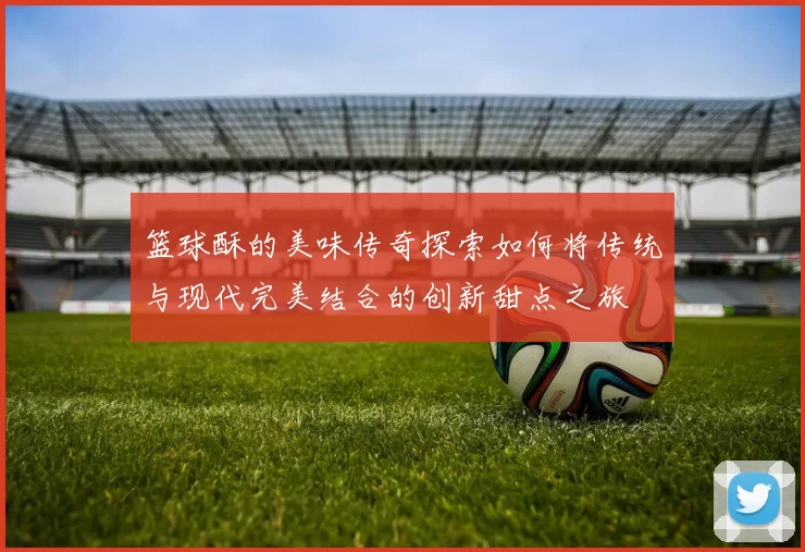 篮球酥的美味传奇探索如何将传统与现代完美结合的创新甜点之旅