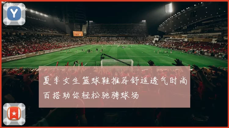 夏季女生篮球鞋推荐舒适透气时尚百搭助你轻松驰骋球场