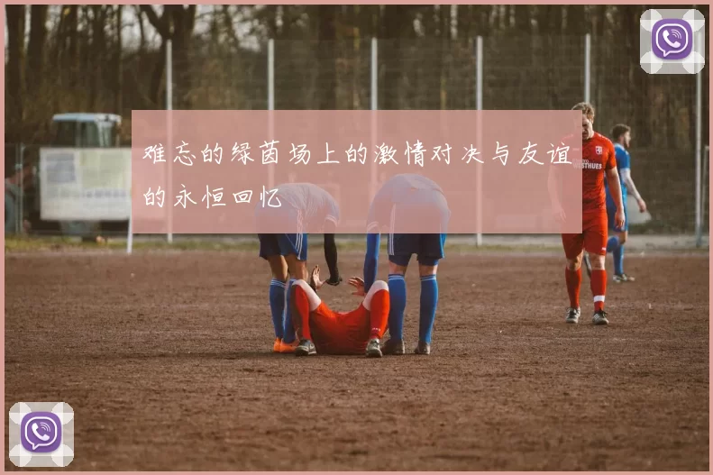 难忘的绿茵场上的激情对决与友谊的永恒回忆