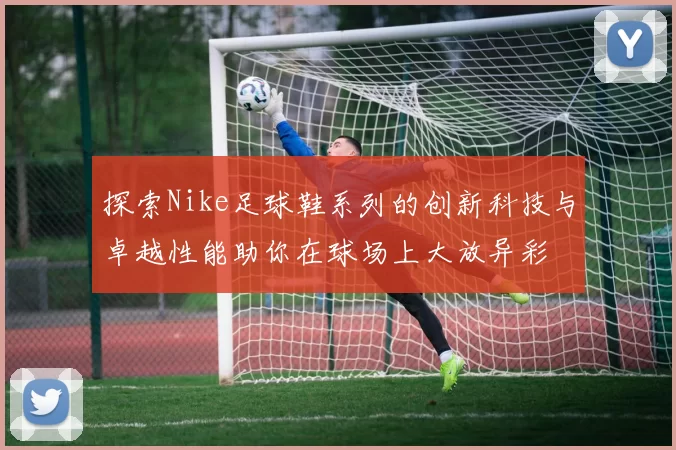 探索Nike足球鞋系列的创新科技与卓越性能助你在球场上大放异彩
