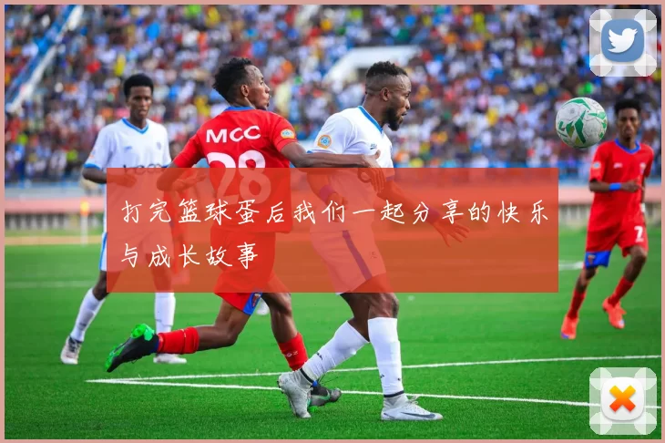 打完篮球蛋后我们一起分享的快乐与成长故事