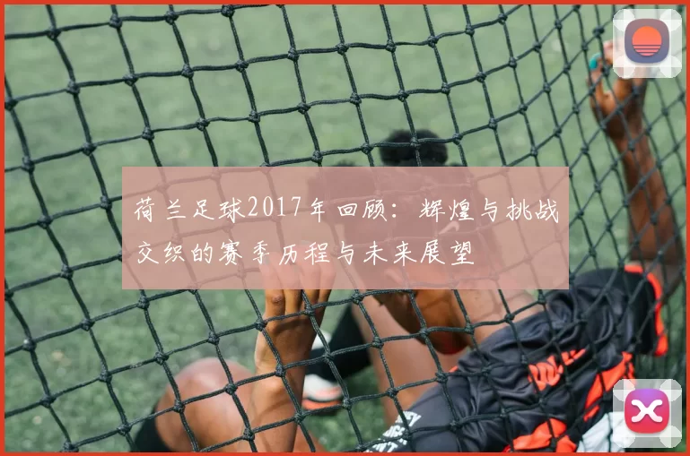 荷兰足球2017年回顾：辉煌与挑战交织的赛季历程与未来展望